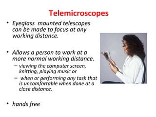 Telemicroscopes
• Eyeglass mounted telescopes
can be made to focus at any
working distance.
• Allows a person to work at a
more normal working distance.
– viewing the computer screen,
knitting, playing music or
– when or performing any task that
is uncomfortable when done at a
close distance.
• hands free
 
