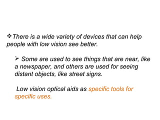 There is a wide variety of devices that can help
people with low vision see better.
 Some are used to see things that are near, like
a newspaper, and others are used for seeing
distant objects, like street signs.
Low vision optical aids as specific tools for
specific uses.
 