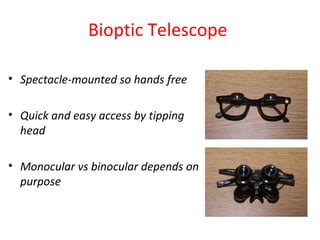 Bioptic Telescope
• Spectacle-mounted so hands free
• Quick and easy access by tipping
head
• Monocular vs binocular depends on
purpose
 