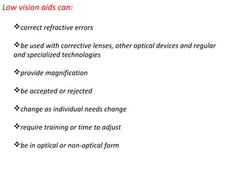 Low vision aids can:
correct refractive errors
be used with corrective lenses, other optical devices and regular
and specialized technologies
provide magnification
be accepted or rejected
change as individual needs change
require training or time to adjust
be in optical or non-optical form
 