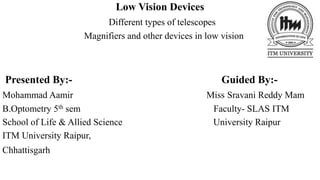 Low Vision Devices
Different types of telescopes
Magnifiers and other devices in low vision
Presented By:- Guided By:-
Mohammad Aamir Miss Sravani Reddy Mam
B.Optometry 5th sem Faculty- SLAS ITM
School of Life & Allied Science University Raipur
ITM University Raipur,
Chhattisgarh
 