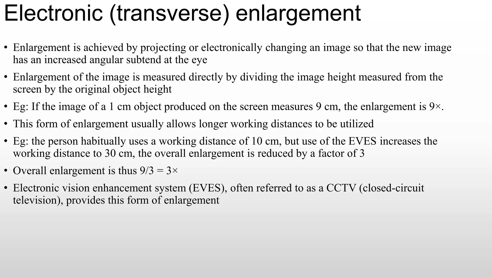 Electronic (transverse) enlargement
• Enlargement is achieved by projecting or electronically changing an image so that the new image
has an increased angular subtend at the eye
• Enlargement of the image is measured directly by dividing the image height measured from the
screen by the original object height
• Eg: If the image of a 1 cm object produced on the screen measures 9 cm, the enlargement is 9×.
• This form of enlargement usually allows longer working distances to be utilized
• Eg: the person habitually uses a working distance of 10 cm, but use of the EVES increases the
working distance to 30 cm, the overall enlargement is reduced by a factor of 3
• Overall enlargement is thus 9/3 = 3×
• Electronic vision enhancement system (EVES), often referred to as a CCTV (closed-circuit
television), provides this form of enlargement
 