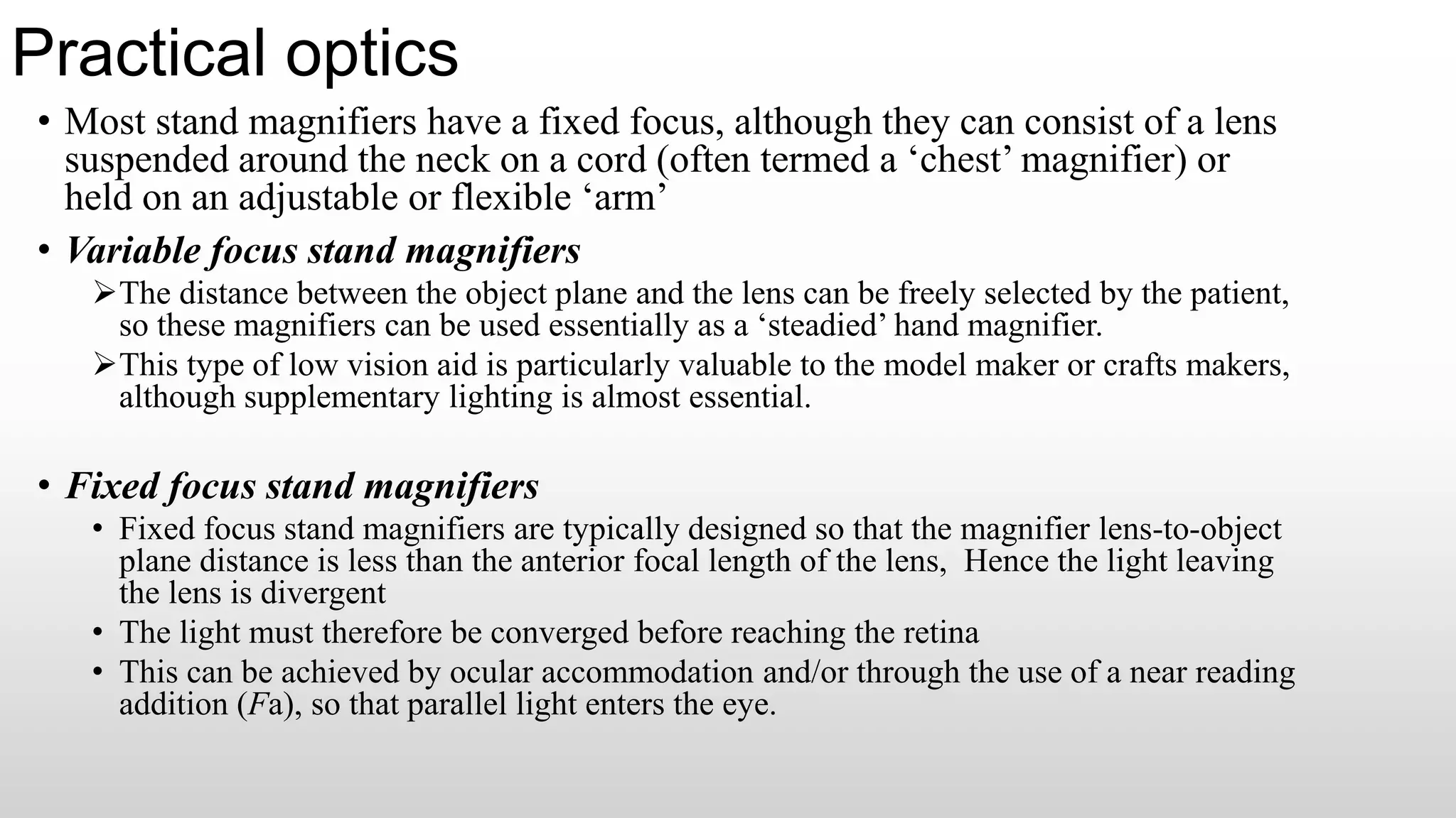 Practical optics
• Most stand magnifiers have a fixed focus, although they can consist of a lens
suspended around the neck on a cord (often termed a ‘chest’ magnifier) or
held on an adjustable or flexible ‘arm’
• Variable focus stand magnifiers
The distance between the object plane and the lens can be freely selected by the patient,
so these magnifiers can be used essentially as a ‘steadied’ hand magnifier.
This type of low vision aid is particularly valuable to the model maker or crafts makers,
although supplementary lighting is almost essential.
• Fixed focus stand magnifiers
• Fixed focus stand magnifiers are typically designed so that the magnifier lens-to-object
plane distance is less than the anterior focal length of the lens, Hence the light leaving
the lens is divergent
• The light must therefore be converged before reaching the retina
• This can be achieved by ocular accommodation and/or through the use of a near reading
addition (Fa), so that parallel light enters the eye.
 
