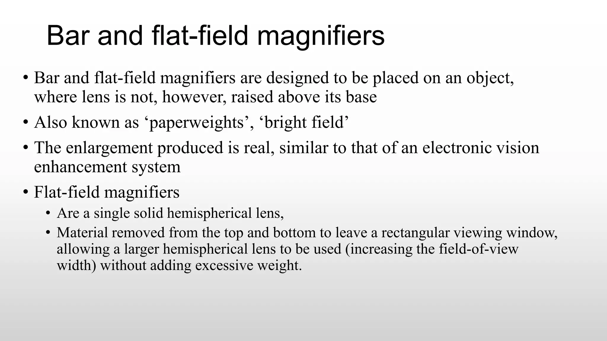 Bar and flat-field magnifiers
• Bar and flat-field magnifiers are designed to be placed on an object,
where lens is not, however, raised above its base
• Also known as ‘paperweights’, ‘bright field’
• The enlargement produced is real, similar to that of an electronic vision
enhancement system
• Flat-field magnifiers
• Are a single solid hemispherical lens,
• Material removed from the top and bottom to leave a rectangular viewing window,
allowing a larger hemispherical lens to be used (increasing the field-of-view
width) without adding excessive weight.
 