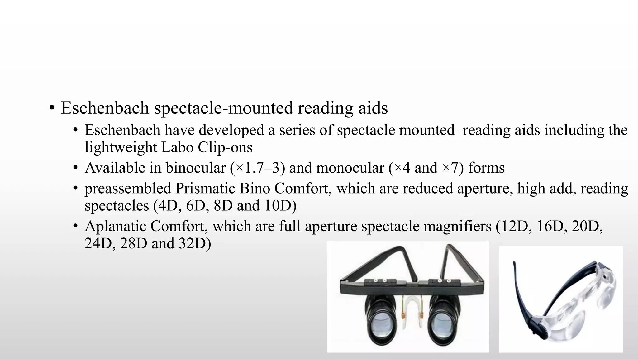 • Eschenbach spectacle-mounted reading aids
• Eschenbach have developed a series of spectacle mounted reading aids including the
lightweight Labo Clip-ons
• Available in binocular (×1.7–3) and monocular (×4 and ×7) forms
• preassembled Prismatic Bino Comfort, which are reduced aperture, high add, reading
spectacles (4D, 6D, 8D and 10D)
• Aplanatic Comfort, which are full aperture spectacle magnifiers (12D, 16D, 20D,
24D, 28D and 32D)
 