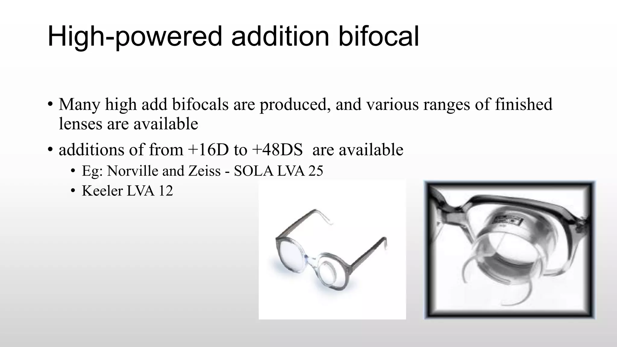 High-powered addition bifocal
• Many high add bifocals are produced, and various ranges of finished
lenses are available
• additions of from +16D to +48DS are available
• Eg: Norville and Zeiss - SOLA LVA 25
• Keeler LVA 12
 