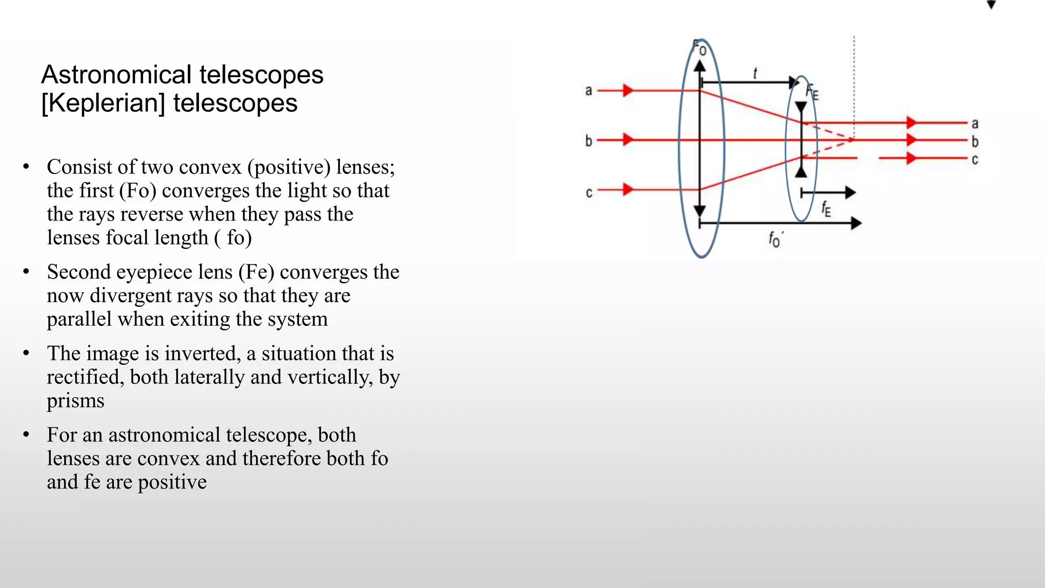 Astronomical telescopes
[Keplerian] telescopes
• Consist of two convex (positive) lenses;
the first (Fo) converges the light so that
the rays reverse when they pass the
lenses focal length ( fo)
• Second eyepiece lens (Fe) converges the
now divergent rays so that they are
parallel when exiting the system
• The image is inverted, a situation that is
rectified, both laterally and vertically, by
prisms
• For an astronomical telescope, both
lenses are convex and therefore both fo
and fe are positive
 