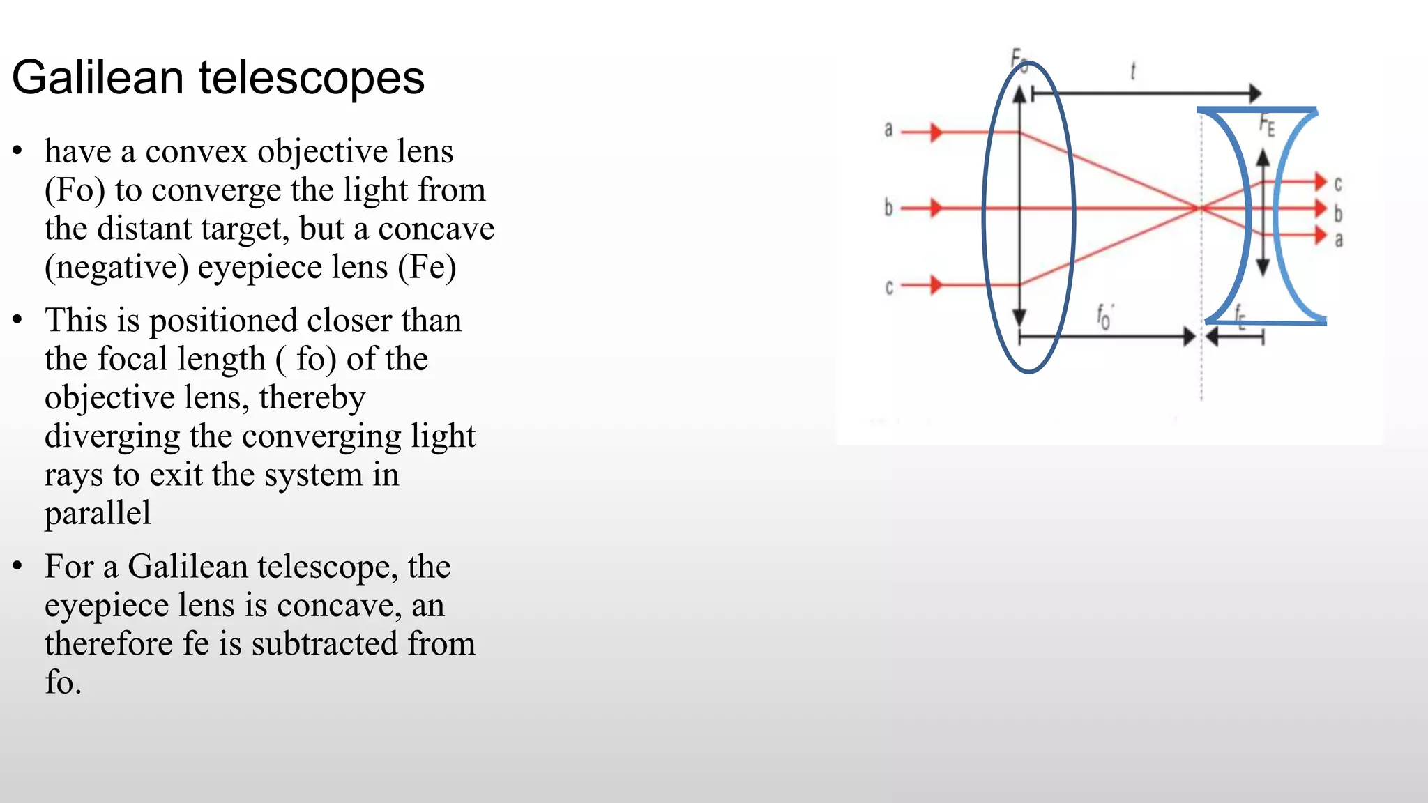Galilean telescopes
• have a convex objective lens
(Fo) to converge the light from
the distant target, but a concave
(negative) eyepiece lens (Fe)
• This is positioned closer than
the focal length ( fo) of the
objective lens, thereby
diverging the converging light
rays to exit the system in
parallel
• For a Galilean telescope, the
eyepiece lens is concave, an
therefore fe is subtracted from
fo.
 