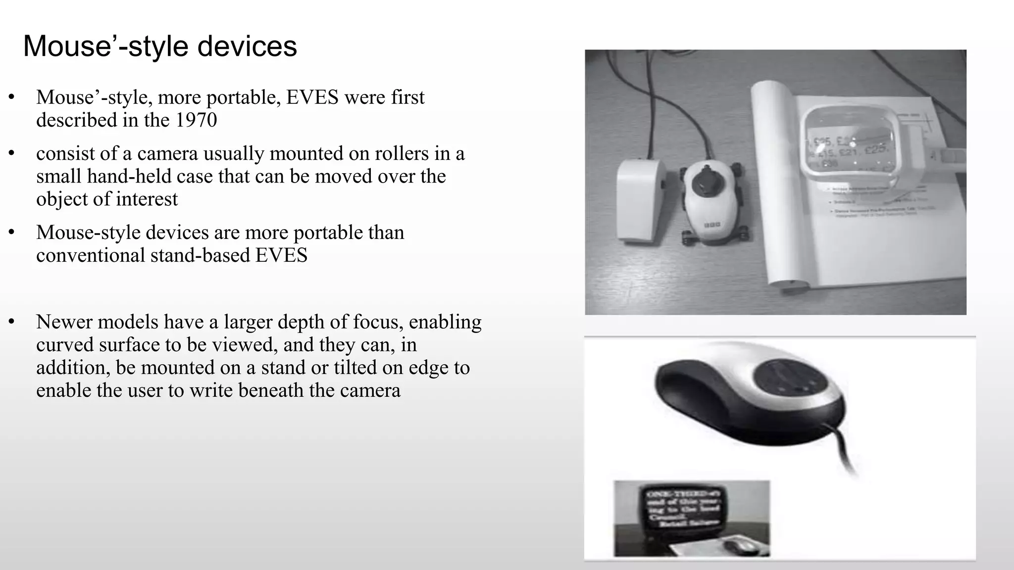 Mouse’-style devices
• Mouse’-style, more portable, EVES were first
described in the 1970
• consist of a camera usually mounted on rollers in a
small hand-held case that can be moved over the
object of interest
• Mouse-style devices are more portable than
conventional stand-based EVES
• Newer models have a larger depth of focus, enabling
curved surface to be viewed, and they can, in
addition, be mounted on a stand or tilted on edge to
enable the user to write beneath the camera
 