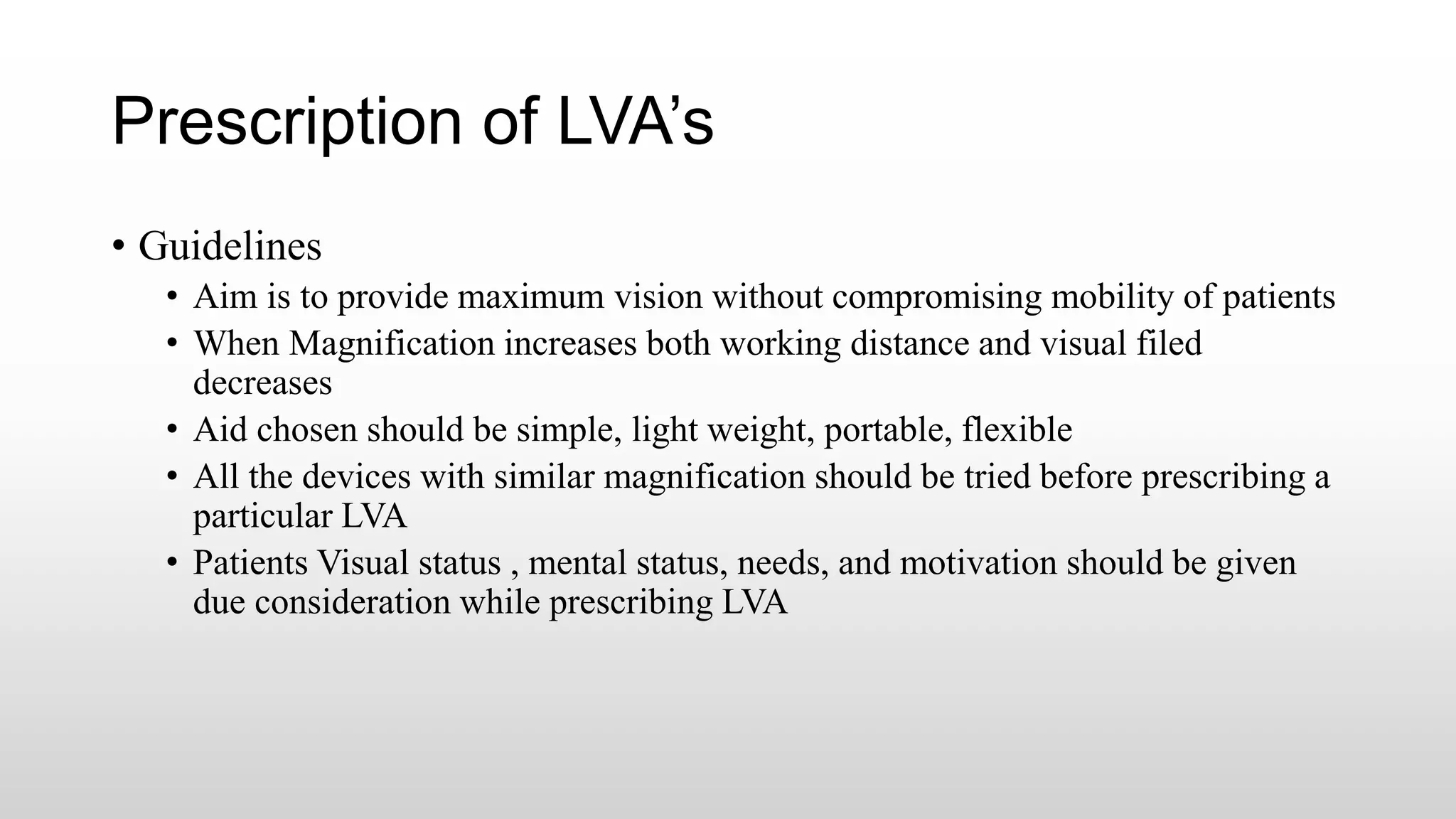 Prescription of LVA’s
• Guidelines
• Aim is to provide maximum vision without compromising mobility of patients
• When Magnification increases both working distance and visual filed
decreases
• Aid chosen should be simple, light weight, portable, flexible
• All the devices with similar magnification should be tried before prescribing a
particular LVA
• Patients Visual status , mental status, needs, and motivation should be given
due consideration while prescribing LVA
 