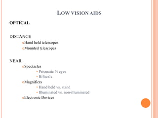 LOW VISION AIDS
OPTICAL
DISTANCE
Hand held telescopes
Mounted telescopes
NEAR
Spectacles
• Prismatic ½ eyes
• Bifocals
Magnifiers
• Hand held vs. stand
• Illuminated vs. non-illuminated
Electronic Devices
 