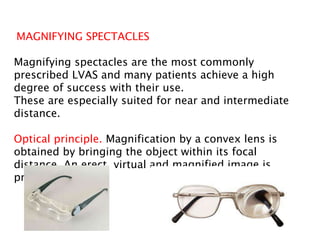 MAGNIFYING SPECTACLES
Magnifying spectacles are the most commonly
prescribed LVAS and many patients achieve a high
degree of success with their use.
These are especially suited for near and intermediate
distance.
Optical principle. Magnification by a convex lens is
obtained by bringing the object within its focal
distance. An erect, virtual and magnified image is
produced.
 