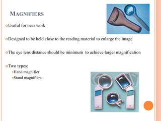 MAGNIFIERS
Useful for near work
Designed to be held close to the reading material to enlarge the image
The eye lens distance should be minimum to achieve larger magnification
Two types:
Hand magnifier
Stand magnifiers.
 
