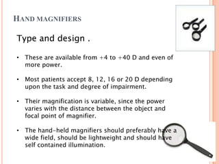 HAND MAGNIFIERS
Type and design .
• These are available from +4 to +40 D and even of
more power.
• Most patients accept 8, 12, 16 or 20 D depending
upon the task and degree of impairment.
• Their magnification is variable, since the power
varies with the distance between the object and
focal point of magnifier.
• The hand-held magnifiers should preferably have a
wide field, should be lightweight and should have
self contained illumination.
 