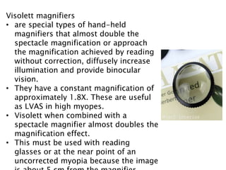 Visolett magnifiers
• are special types of hand-held
magnifiers that almost double the
spectacle magnification or approach
the magnification achieved by reading
without correction, diffusely increase
illumination and provide binocular
vision.
• They have a constant magnification of
approximately 1.8X. These are useful
as LVAS in high myopes.
• Visolett when combined with a
spectacle magnifier almost doubles the
magnification effect.
• This must be used with reading
glasses or at the near point of an
uncorrected myopia because the image
 