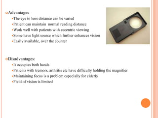 Advantages
The eye to lens distance can be varied
Patient can maintain normal reading distance
Work well with patients with eccentric viewing
Some have light source which further enhances vision
Easily available, over the counter
Disadvantages:
It occupies both hands
Patients with tremors, arthritis etc have difficulty holding the magnifier
Maintaining focus is a problem especially for elderly
Field of vision is limited
 