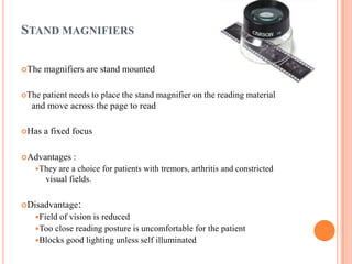 STAND MAGNIFIERS
The magnifiers are stand mounted
The patient needs to place the stand magnifier on the reading material
and move across the page to read
Has a fixed focus
Advantages :
They are a choice for patients with tremors, arthritis and constricted
visual fields.
Disadvantage:
Field of vision is reduced
Too close reading posture is uncomfortable for the patient
Blocks good lighting unless self illuminated
 