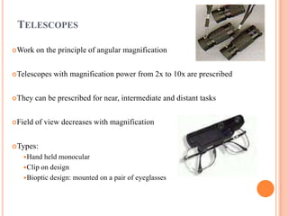 TELESCOPES
Work on the principle of angular magnification
Telescopes with magnification power from 2x to 10x are prescribed
They can be prescribed for near, intermediate and distant tasks
Field of view decreases with magnification
Types:
Hand held monocular
Clip on design
Bioptic design: mounted on a pair of eyeglasses
 