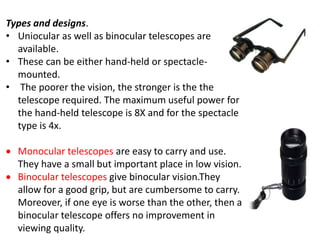 Types and designs.
• Uniocular as well as binocular telescopes are
available.
• These can be either hand-held or spectacle-
mounted.
• The poorer the vision, the stronger is the the
telescope required. The maximum useful power for
the hand-held telescope is 8X and for the spectacle
type is 4x.
 Monocular telescopes are easy to carry and use.
They have a small but important place in low vision.
 Binocular telescopes give binocular vision.They
allow for a good grip, but are cumbersome to carry.
Moreover, if one eye is worse than the other, then a
binocular telescope offers no improvement in
viewing quality.
 