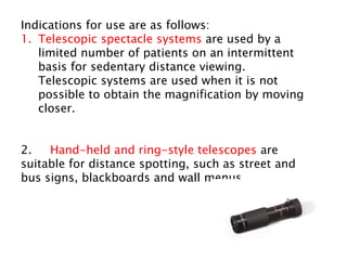 Indications for use are as follows:
1. Telescopic spectacle systems are used by a
limited number of patients on an intermittent
basis for sedentary distance viewing.
Telescopic systems are used when it is not
possible to obtain the magnification by moving
closer.
2. Hand-held and ring-style telescopes are
suitable for distance spotting, such as street and
bus signs, blackboards and wall menus.
 