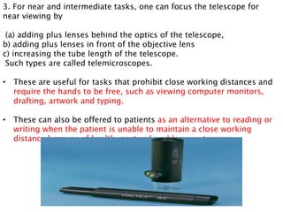 3. For near and intermediate tasks, one can focus the telescope for
near viewing by
(a) adding plus lenses behind the optics of the telescope,
b) adding plus lenses in front of the objective lens
c) increasing the tube length of the telescope.
Such types are called telemicroscopes.
• These are useful for tasks that prohibit close working distances and
require the hands to be free, such as viewing computer monitors,
drafting, artwork and typing.
• These can also be offered to patients as an alternative to reading or
writing when the patient is unable to maintain a close working
distance because of health, postural problems or tremors
 