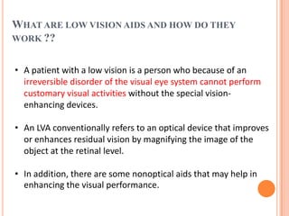 WHAT ARE LOW VISION AIDS AND HOW DO THEY
WORK ??
• A patient with a low vision is a person who because of an
irreversible disorder of the visual eye system cannot perform
customary visual activities without the special vision-
enhancing devices.
• An LVA conventionally refers to an optical device that improves
or enhances residual vision by magnifying the image of the
object at the retinal level.
• In addition, there are some nonoptical aids that may help in
enhancing the visual performance.
 