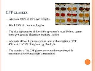 CPF GLASEES
o Attenuate 100% of UVB wavelengths.
o Block 99% of UVA wavelengths.
o The blue light portion of the visible spectrum is most likely to scatter
in the eye, causing discomfort and hazy illusion.
o Attenuate 98% of high-energy blue light, with exception of CPF
450, which is 96% of high-energy blue light.
o The number of the CPF glasses correspond to wavelength in
nanometers above which light is transmitted
 