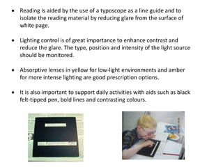  Reading is aided by the use of a typoscope as a line guide and to
isolate the reading material by reducing glare from the surface of
white page.
 Lighting control is of great importance to enhance contrast and
reduce the glare. The type, position and intensity of the light source
should be monitored.
 Absorptive lenses in yellow for low-light environments and amber
for more intense lighting are good prescription options.
 It is also important to support daily activities with aids such as black
felt-tipped pen, bold lines and contrasting colours.
 