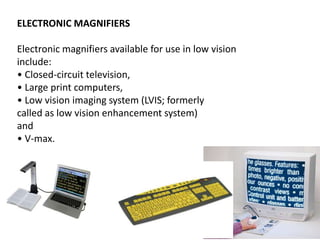 ELECTRONIC MAGNIFIERS
Electronic magnifiers available for use in low vision
include:
• Closed-circuit television,
• Large print computers,
• Low vision imaging system (LVIS; formerly
called as low vision enhancement system)
and
• V-max.
 