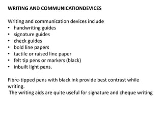 WRITING AND COMMUNICATIONDEVICES
Writing and communication devices include
• handwriting guides
• signature guides
• check guides
• bold line papers
• tactile or raised line paper
• felt tip pens or markers (black)
• inbuilt light pens.
Fibre-tipped pens with black ink provide best contrast while
writing.
The writing aids are quite useful for signature and cheque writing
 