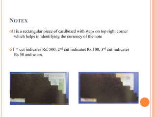 NOTEX
It is a rectangular piece of cardboard with steps on top right corner
which helps in identifying the currency of the note
1 st cut indicates Rs. 500, 2nd cut indicates Rs.100, 3rd cut indicates
Rs 50 and so on.
 
