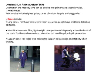 ORIENTATION AND MOBILITY LVAS
Orientation and mobility LVAS can be divided into primary and secondary aids.
I. Primary Aids
Primary aids include sighted guide, canes of various lengths and dog guides.
i. Canes include:
• Long canes: For those with severe vision loss when people have problems detecting
obstacles.
• Identification canes: Thin, light-weight cane positioned diagonally across the front of
the body. For those who can detect obstacles but need help for depth perception.
• Support cane: For those who need extra support to lean upon and stability when
walking.
 