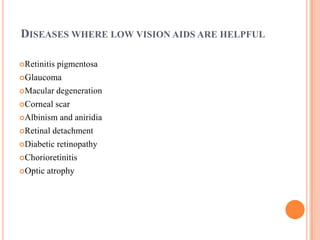 DISEASES WHERE LOW VISION AIDS ARE HELPFUL
Retinitis pigmentosa
Glaucoma
Macular degeneration
Corneal scar
Albinism and aniridia
Retinal detachment
Diabetic retinopathy
Chorioretinitis
Optic atrophy
 