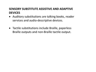 SENSORY SUBSTITUTE ASSISTIVE AND ADAPTIVE
DEVICES
 Auditory substitutions are talking books, reader
services and audio-descriptive devices.
 Tactile substitutions include Braille, paperless
Braille outputs and non-Braille tactile output.
 