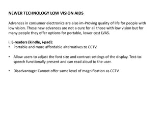 NEWER TECHNOLOGY LOW VISION AIDS
Advances in consumer electronics are also im-Proving quality of life for people with
low vision. These new advances are not a cure for all those with low vision but for
many people they offer options for portable, lower cost LVAS.
i. E-readers (kindle, i-pad):
• Portable and more affordable alternatives to CCTV.
• Allow users to adjust the font size and contrast settings of the display. Text-to-
speech functionally present and can read aloud to the user.
• Disadvantage: Cannot offer same level of magnification as CCTV.
 