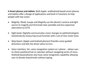 ii.Smart phones and tablets: Both Apple- andAndroid-based smart phones
and tablets offer a Range of applications and built-in functions to help
people with low vision:
 Magnify: iRead, iLoupe and Magnify use the device’s camera and light
source to magnify and illuminate text; portable and less expensive
alternative to CCTV.
 Sight book: Digitally communicates vision changes to ophthalmologists
(wirelessly) by measuring visual function with a set of near vision tests.
 Map Quest: (Apple and Android phones) Provides voice-guided
directions and tells the driver when to turn.
 Voice interface: Siri, voice recognition system on i-phone , allows user
to check weather,Email or calendar without navigating series of icons.
Android-based phones also have voice recognition capability allowing
user to dictate texts/emails without typing.
 