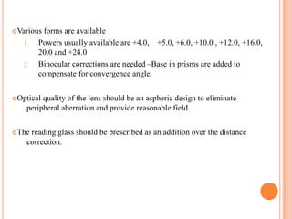 Various forms are available
1. Powers usually available are +4.0, +5.0, +6.0, +10.0 , +12.0, +16.0,
20.0 and +24.0
2. Binocular corrections are needed –Base in prisms are added to
compensate for convergence angle.
Optical quality of the lens should be an aspheric design to eliminate
peripheral aberration and provide reasonable field.
The reading glass should be prescribed as an addition over the distance
correction.
 