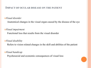 IMPACT OF OCULAR DISEASE ON THE PATIENT
Visual disorder
Anatomical changes in the visual organ caused by the disease of the eye
Visual impairment
Functional loss that results from the visual disorder
Visual disability
Refers to vision related changes in the skill and abilities of the patient
Visual handicap
Psychosocial and economic consequences of visual loss
 