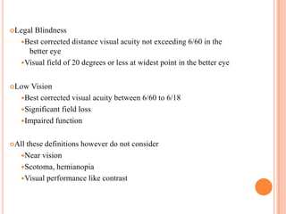 Legal Blindness
Best corrected distance visual acuity not exceeding 6/60 in the
better eye
Visual field of 20 degrees or less at widest point in the better eye
Low Vision
Best corrected visual acuity between 6/60 to 6/18
Significant field loss
Impaired function
All these definitions however do not consider
Near vision
Scotoma, hemianopia
Visual performance like contrast
 