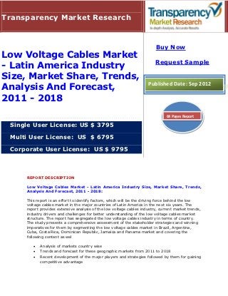 Transparency Market Research


                                                                          Buy Now
Low Voltage Cables Market
                                                                         Request Sample
- Latin America Industry
Size, Market Share, Trends,
                                                                     Published Date: Sep 2012
Analysis And Forecast,
2011 - 2018
                                                                               64 Pages Report

 Single User License: US $ 3795

 Multi User License: US $ 6795

 Corporate User License: US $ 9795



     REPORT DESCRIPTION

     Low Voltage Cables Market - Latin America Industry Size, Market Share, Trends,
     Analysis And Forecast, 2011 - 2018:

     This report is an effort to identify factors, which will be the driving force behind the low
     voltage cables market in the major countries of Latin America in the next six years. The
     report provides extensive analysis of the low voltage cables industry, current market trends,
     industry drivers and challenges for better understanding of the low voltage cables market
     structure. The report has segregated the low voltage cables industry in terms of country.
     The study presents a comprehensive assessment of the stakeholder strategies and winning
     imperatives for them by segmenting the low voltage cables market in Brazil, Argentina,
     Cuba, Costa Rica, Dominican Republic, Jamaica and Panama market and covering the
     following content as wel

           Analysis of markets country wise
           Trends and forecast for these geographic markets from 2011 to 2018
           Recent development of the major players and strategies followed by them for gaining
            competitive advantage
 