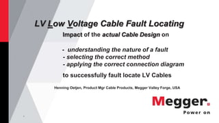1
LV Low Voltage Cable Fault Locating
Impact of the actual Cable Design on
- understanding the nature of a fault
- selecting the correct method
- applying the correct connection diagram
to successfully fault locate LV Cables
Henning Oetjen, Product Mgr Cable Products, Megger Valley Forge, USA
 