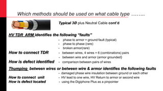 Which methods should be used on what cable type ……..
HV TDR ARM identifies the following “faults”
- phase to armor = ground fault (typical)
- phase to phase (rare)
- broken armor(rare)
How to connect TDR - between wires, 4 wires = 6 (combinations) pairs
- between wire and armor (armor grounded)
How is defect identified - comparison between pairs of wires
Thumping between wires or between wire & armor identifies the following faults
- damaged phase wire insulation between ground or each other
How to connect unit - HV lead to one wire, HV Return to armor or second wire
How is defect located - using the Digiphone Plus as a pinpointer
Typical 3Ø plus Neutral Cable cont’d
 
