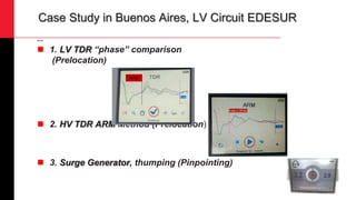 Case Study in Buenos Aires, LV Circuit EDESUR
Actual
 1. LV TDR “phase” comparison
(Prelocation)
 2. HV TDR ARM Method (Prelocation)
 3. Surge Generator, thumping (Pinpointing)
30,1m
 
