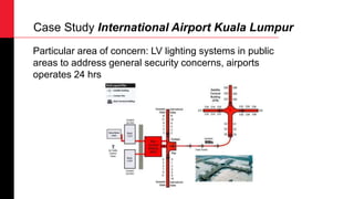 Particular area of concern: LV lighting systems in public
areas to address general security concerns, airports
operates 24 hrs
Case Study International Airport Kuala Lumpur
 