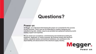 23
Questions?
Power on
At Megger, we understand that keeping the power on is essential for the success
of your business. That is why we are dedicated to creating, designing and
manufacturing safe, reliable, easy-to-use portable test equipment backed by world-
leading support and expertise.
We can assist your acceptance, commissioning and maintenance testing for
predictive, diagnostic or routine purposes. By working closely with electrical
utilities, standards bodies and technical institutions, we contribute to the
dependability and advancement of the electrical supply industry.
 