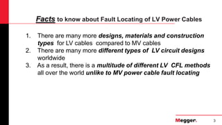 3
Facts to know about Fault Locating of LV Power Cables
1. There are many more designs, materials and construction
types for LV cables compared to MV cables
2. There are many more different types of LV circuit designs
worldwide
3. As a result, there is a multitude of different LV CFL methods
all over the world unlike to MV power cable fault locating
 