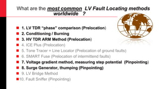 What are the most common LV Fault Locating methods
worldwide ?
 1. LV TDR “phase” comparison (Prelocation)
 2. Conditioning / Burning
 3. HV TDR ARM Method (Prelocation)
 4. ICE Plus (Prelocation)
 5. Tone Tracer = Line Locator (Prelocation of ground faults)
 6. SMART Fuse (Prelocation of intermittend faults)
 7. Voltage gradient method, measuring step potential (Pinpointing)
 8. Surge Generator, thumping (Pinpointing)
 9. LV Bridge Method
10. Fault Sniffer (Pinpointing)
 