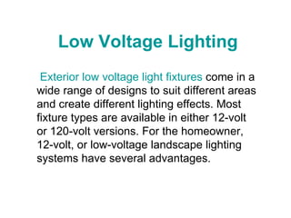 Low Voltage Lighting  Exterior low voltage light fixtures  come in a wide range of designs to suit different areas and create different lighting effects. Most fixture types are available in either 12-volt or 120-volt versions. For the homeowner, 12-volt, or low-voltage landscape lighting systems have several advantages.  