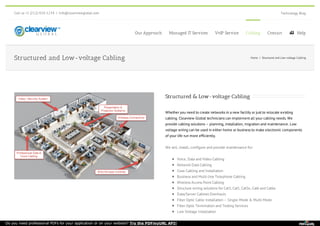 Call us +1 (212)-920-1234 | info@clearviewglobal.com Technology Blog
Our Approach Managed IT Services VoIP Service Cabling Contact  Help
Structured & Low-voltage Cabling
Whether you need to create networks in a new facility or just to relocate existing
cabling. Clearview Global technicians can implement all your cabling needs. We
provide cabling solutions – planning, installation, migration and maintenance. Low
voltage wiring can be used in either home or business to make electronic components
of your life run more efficiently.
We sell, install, configure and provide maintenance for:
Voice, Data and Video Cabling
Network Data Cabling
Coax Cabling and Installation
Business and Multi-line Telephone Cabling
Wireless Access Point Cabling
Structure wiring solutions for Cat3, Cat5, Cat5e, Cat6 and Cat6e
Data/Server Cabinet Overhauls
Fiber Optic Cable Installation – Single-Mode & Multi-Mode
Fiber Optic Termination and Testing Services
Low Voltage Installation
Structured and Low-voltage Cabling Home / Structured and Low-voltage Cabling
Do you need professional PDFs for your application or on your website? Try the PDFmyURL API!
 