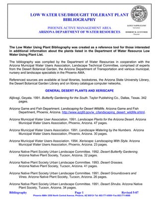 LOW WATER USE/DROUGHT TOLERANT PLANT
                           BIBLIOGRAPHY
                                                                                                            JANET NAPOLITANO
                          PHOENIX ACTIVE MANAGEMENT AREA                                                         Governor

                      ARIZONA DEPARTMENT OF WATER RESOURCES                                               HERBERT R. GUENTHER
                                                                                                                Director




The Low Water Using Plant Bibliography was created as a reference tool for those interested
in additional information about the plants listed in the Department of Water Resource Low
Water Using Plant List.

The bibliography was compiled by the Department of Water Resources in cooperation with the
Arizona Municipal Water Users Association, Landscape Technical Committee, comprised of experts
from the Desert Botanical Garden, the Arizona Department of Transportation and various municipal,
nursery and landscape specialists in the Phoenix AMA.

Referenced sources are available at local libraries, bookstores, the Arizona State University Library,
the Desert Botanical Garden Library and on library catalogue computer networks.

                            GENERAL DESERT PLANTS AND XERISCAPE

Aljilvsgi, Geyata. 1991. Butterfly Gardening for the South. Taylor Publishing Co., Dallas, Texas. 342
        pages.

Arizona Game and Fish Department. Landscaping for Desert Wildlife. Arizona Game and Fish
      Department, Phoenix, Arizona. http://www.azgfd.gov/w_c/landscaping_desert_wildlife.shtml
                                    http://www.azgfd.gov/w_c/landscaping_desert_wildlife.shtml.

Arizona Municipal Water User Association. 1991. Landscape Plants for the Arizona Desert. Arizona
      Municipal Water Users Association, Phoenix, Arizona. 47 pages.

Arizona Municipal Water Users Association. 1991. Landscape Watering by the Numbers. Arizona
      Municipal Water Users Association, Phoenix, Arizona. 30 pages.

Arizona Municipal Water Users Association. 1994. Xeriscape: Landscaping With Style. Arizona
      Municipal Water Users Association, Phoenix, Arizona. 23 pages.

Arizona Native Plant Society Urban Landscape Committee. 1992. Desert Butterfly Gardening.
      Arizona Native Plant Society, Tucson, Arizona. 32 pages.

Arizona Native Plant Society Urban Landscape Committee. 1993. Desert Grasses.
      Arizona Native Plant Society, Tucson, Arizona. 41 pages.

Arizona Native Plant Society Urban Landscape Committee. 1991. Desert Groundcovers and
      Vines. Arizona Native Plant Society, Tucson, Arizona. 26 pages.

Arizona Native Plant Society Urban Landscape Committee. 1991. Desert Shrubs. Arizona Native
      Plant Society, Tucson, Arizona. 34 pages.
Bibliography                                             Page 1                                       Revised 5-07
                 Phoenix AMA• 3550 North Central Avenue, Phoenix, AZ 85012• Tel. 602-771-8585• Fax 602-771-8688
 